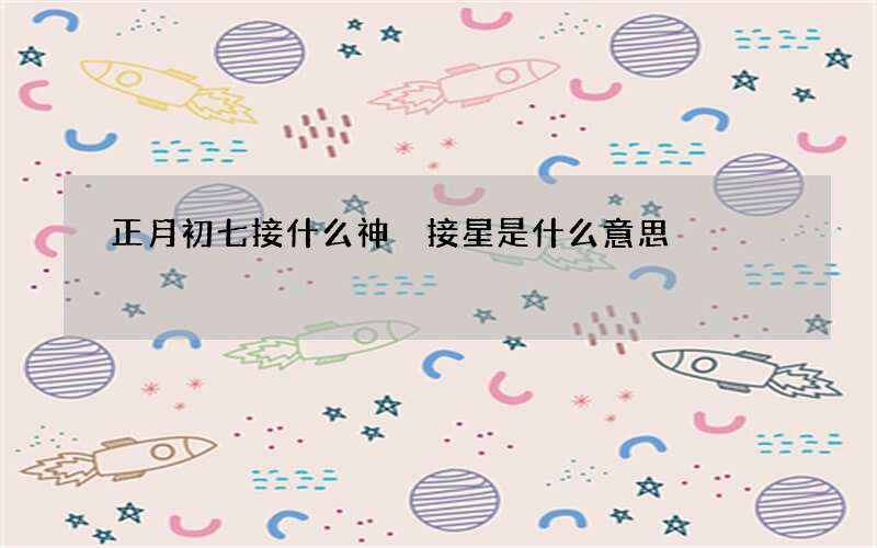 正月初七接什么神 接星是什么意思